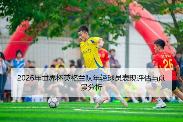 2026年世界杯英格兰队年轻球员表现评估与前景分析