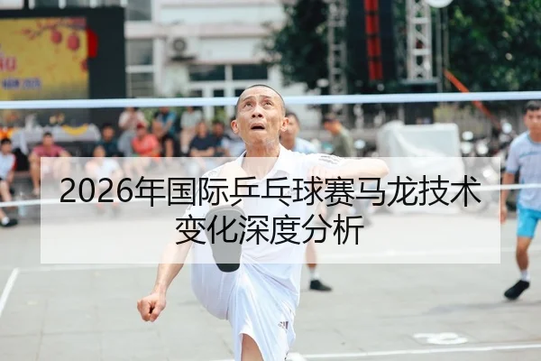 2026年国际乒乓球赛马龙技术变化深度分析