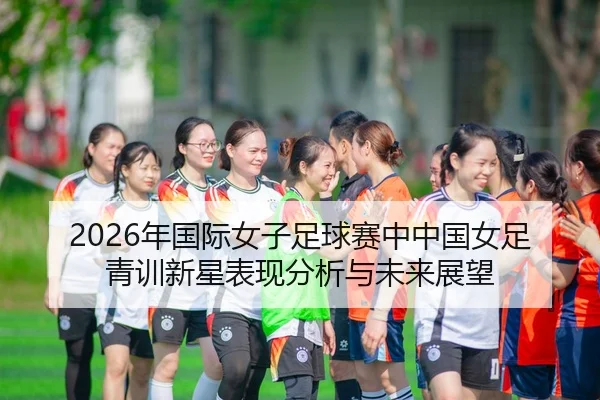 2026年国际女子足球赛中中国女足青训新星表现分析与未来展望