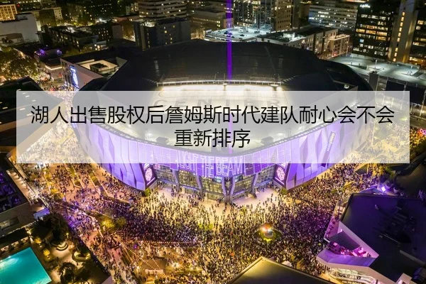 湖人出售股权后詹姆斯时代建队耐心会不会重新排序