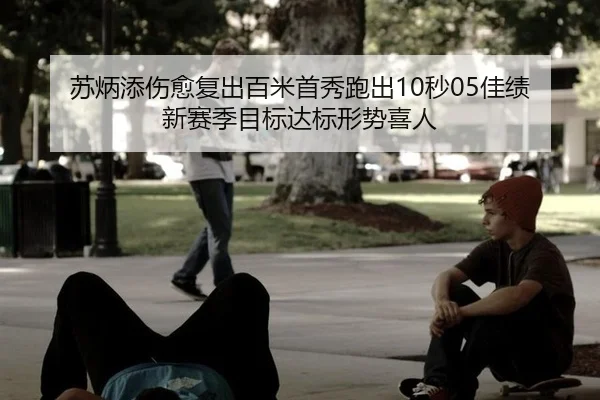 苏炳添伤愈复出百米首秀跑出10秒05佳绩 新赛季目标达标形势喜人